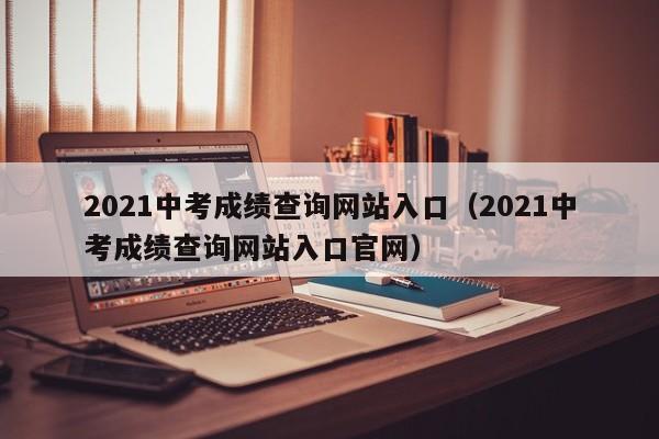 2021中考成绩查询网站入口（2021中考成绩查询网站入口官网）