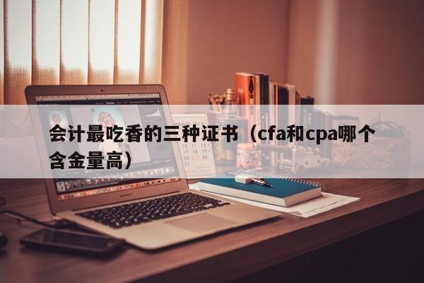 会计最吃香的三种证书（cfa和cpa哪个含金量高）