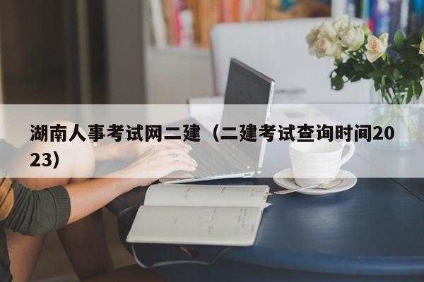 湖南人事考试网二建（二建考试查询时间2023）