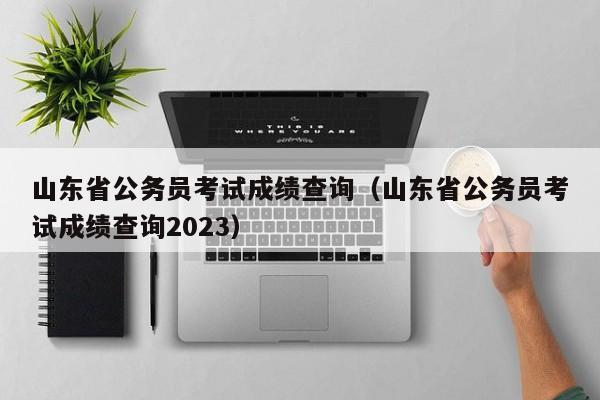 山东省公务员考试成绩查询（山东省公务员考试成绩查询2023）