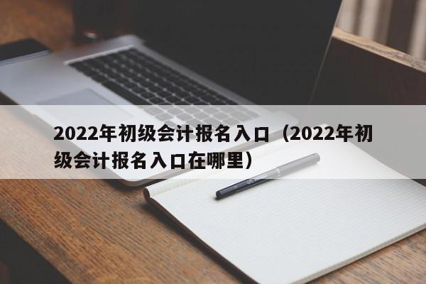 2022年初级会计报名入口（2022年初级会计报名入口在哪里）