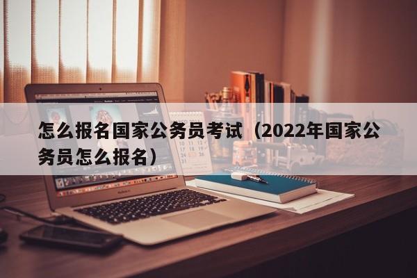 怎么报名国家公务员考试（2022年国家公务员怎么报名）