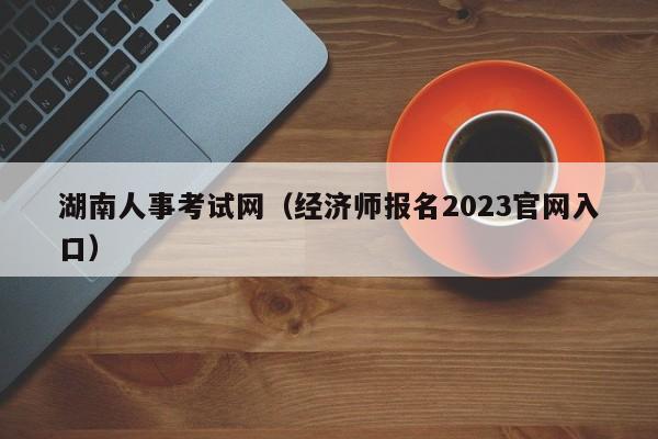 湖南人事考试网（经济师报名2023官网入口）