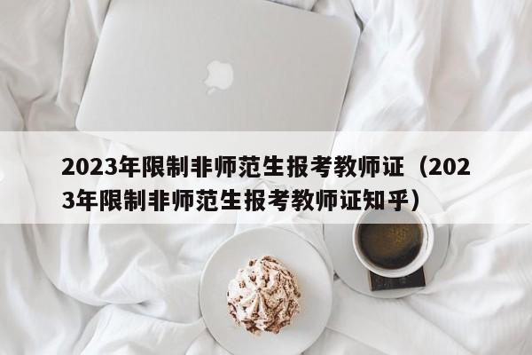 2023年限制非师范生报考教师证（2023年限制非师范生报考教师证知乎）