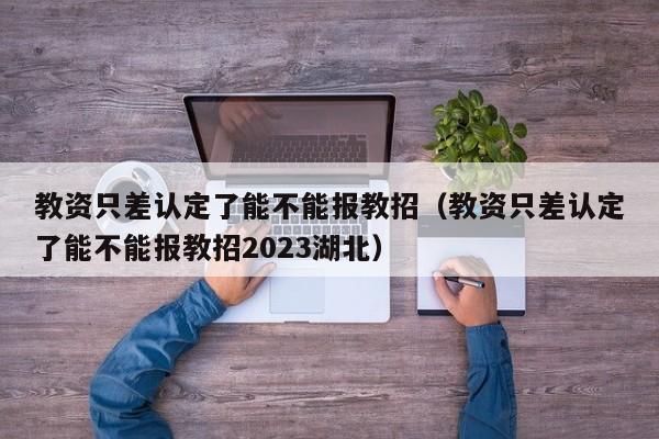 教资只差认定了能不能报教招（教资只差认定了能不能报教招2023湖北）