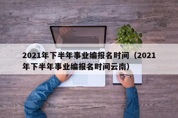 2021年下半年事业编报名时间（2021年下半年事业编报名时间云南）