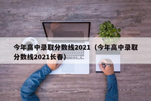 今年高中录取分数线2021（今年高中录取分数线2021长春）