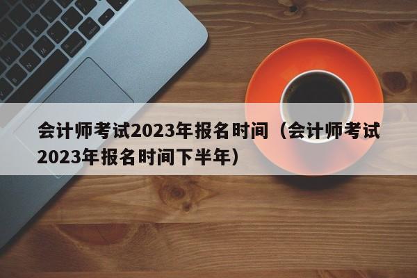 会计师考试2023年报名时间（会计师考试2023年报名时间下半年）