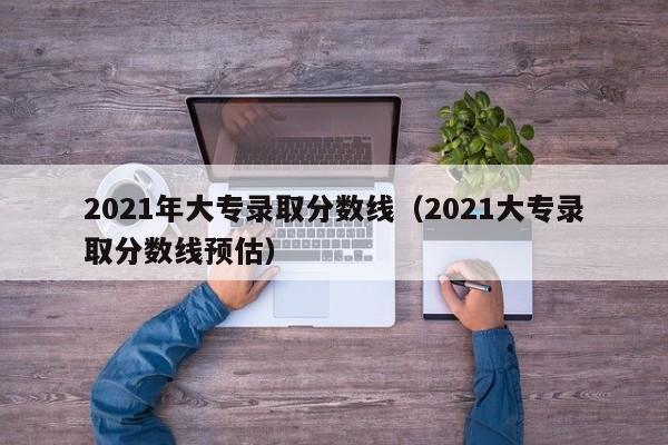 2021年大专录取分数线（2021大专录取分数线预估）