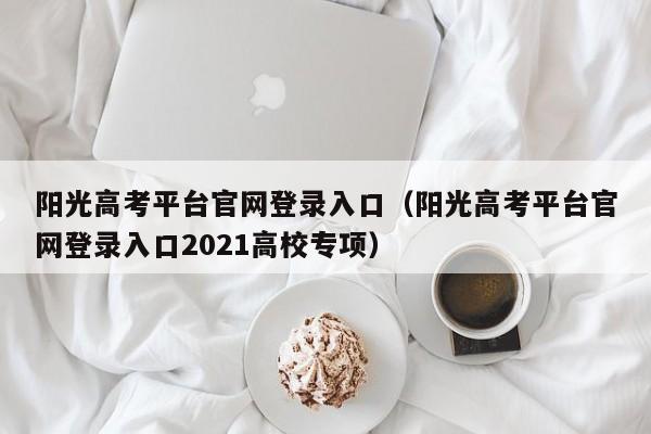 阳光高考平台官网登录入口（阳光高考平台官网登录入口2021高校专项）