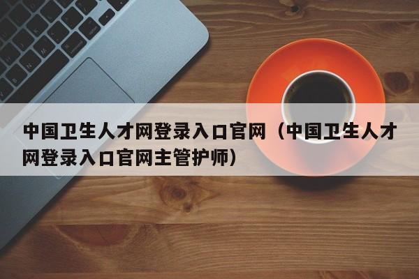 中国卫生人才网登录入口官网（中国卫生人才网登录入口官网主管护师）