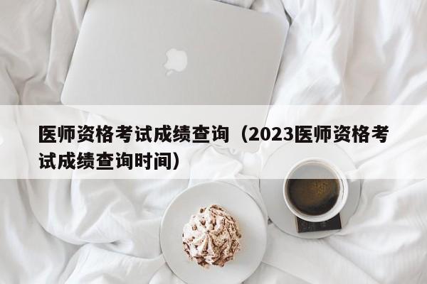 医师资格考试成绩查询（2023医师资格考试成绩查询时间）