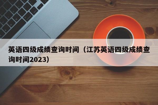 英语四级成绩查询时间（江苏英语四级成绩查询时间2023）