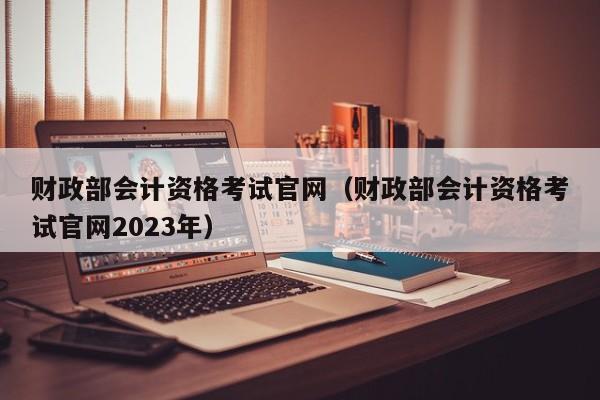 财政部会计资格考试官网（财政部会计资格考试官网2023年）