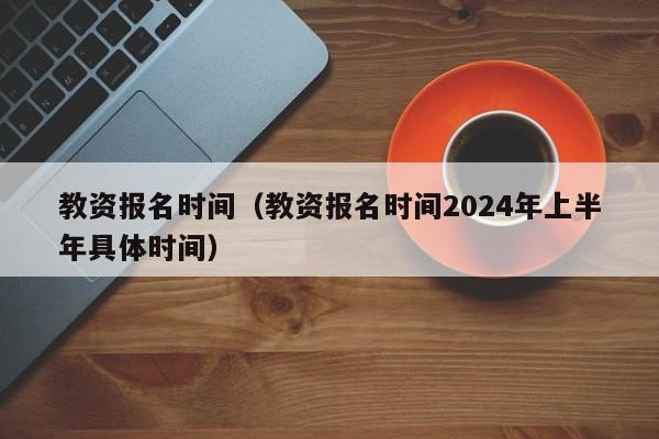 教资报名时间（教资报名时间2024年上半年具体时间）