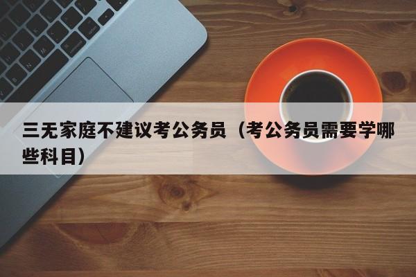 三无家庭不建议考公务员（考公务员需要学哪些科目）