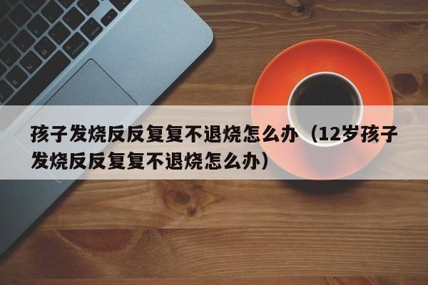 孩子发烧反反复复不退烧怎么办（12岁孩子发烧反反复复不退烧怎么办）