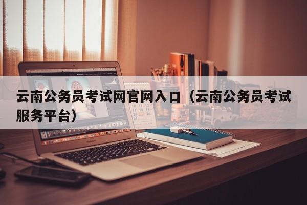 云南公务员考试网官网入口（云南公务员考试服务平台）