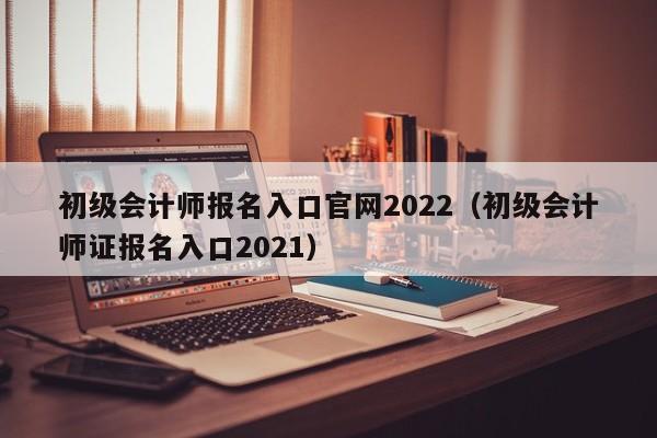 初级会计师报名入口官网2022（初级会计师证报名入口2021）