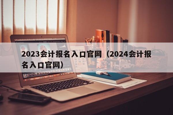 2023会计报名入口官网（2024会计报名入口官网）