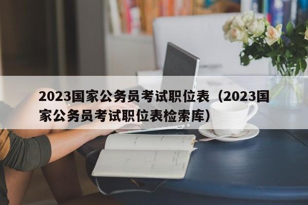 2023国家公务员考试职位表（2023国家公务员考试职位表检索库）