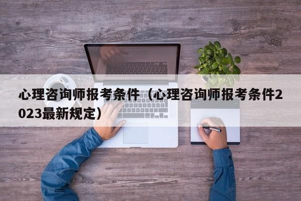 心理咨询师报考条件（心理咨询师报考条件2023最新规定）