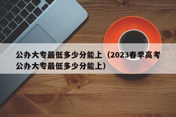 公办大专最低多少分能上（2023春季高考公办大专最低多少分能上）