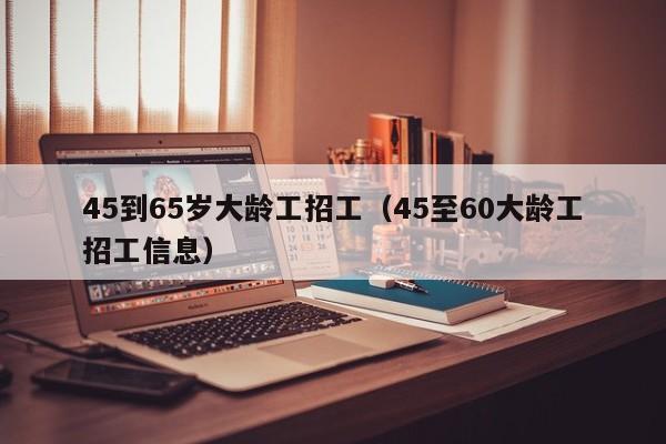 45到65岁大龄工招工（45至60大龄工招工信息）