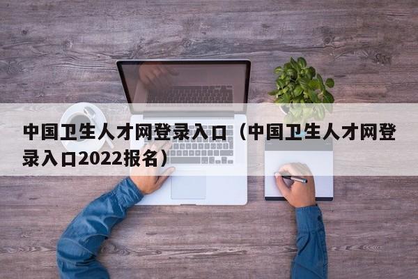 中国卫生人才网登录入口（中国卫生人才网登录入口2022报名）