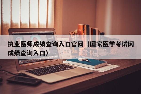 执业医师成绩查询入口官网（国家医学考试网成绩查询入口）