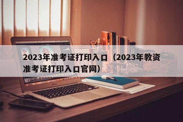 2023年准考证打印入口（2023年教资准考证打印入口官网）