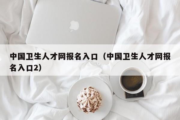 中国卫生人才网报名入口（中国卫生人才网报名入口2）