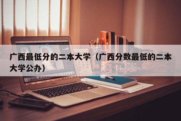 广西最低分的二本大学（广西分数最低的二本大学公办）