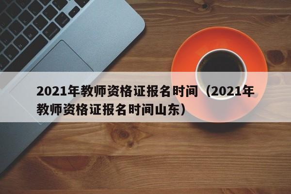 2021年教师资格证报名时间（2021年教师资格证报名时间山东）