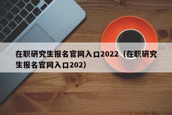 在职研究生报名官网入口2022（在职研究生报名官网入口202）