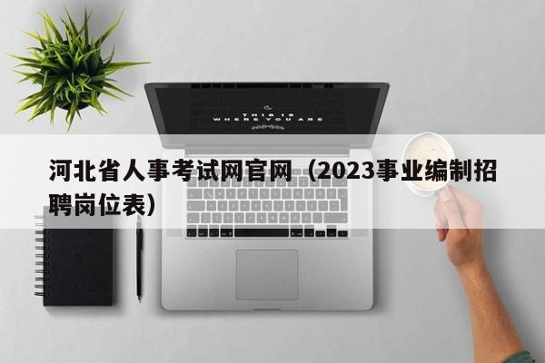 河北省人事考试网官网（2023事业编制招聘岗位表）