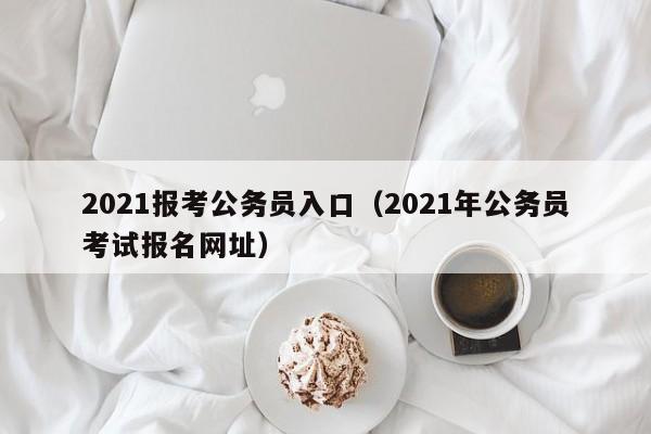 2021报考公务员入口（2021年公务员考试报名网址）