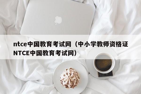 ntce中国教育考试网（中小学教师资格证NTCE中国教育考试网）