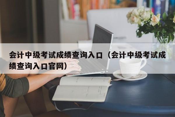 会计中级考试成绩查询入口（会计中级考试成绩查询入口官网）