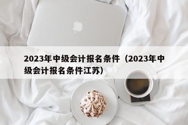 2023年中级会计报名条件（2023年中级会计报名条件江苏）