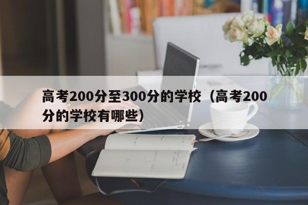 高考200分至300分的学校（高考200分的学校有哪些）