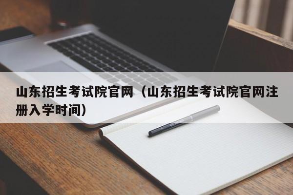 山东招生考试院官网（山东招生考试院官网注册入学时间）