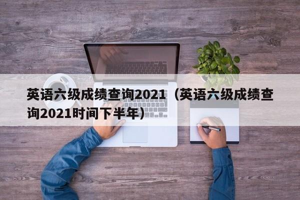 英语六级成绩查询2021（英语六级成绩查询2021时间下半年）