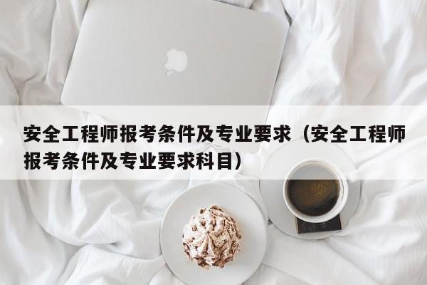 安全工程师报考条件及专业要求（安全工程师报考条件及专业要求科目）