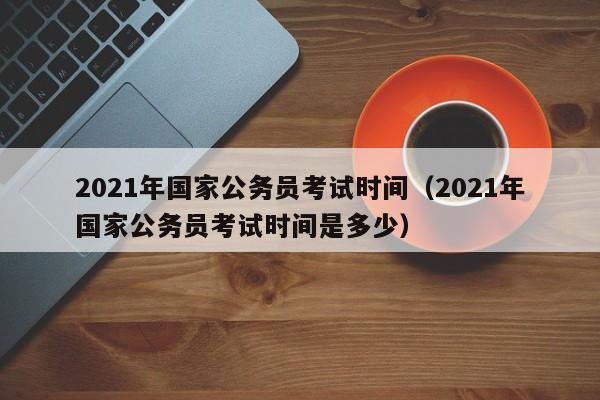 2021年国家公务员考试时间（2021年国家公务员考试时间是多少）