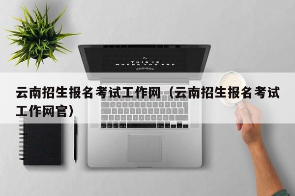 云南招生报名考试工作网（云南招生报名考试工作网官）