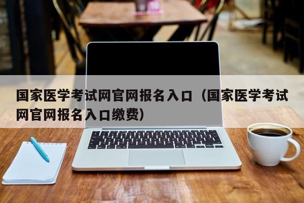 国家医学考试网官网报名入口（国家医学考试网官网报名入口缴费）