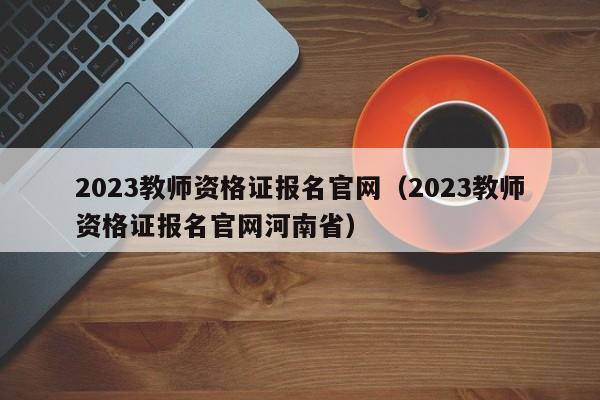 2023教师资格证报名官网（2023教师资格证报名官网河南省）