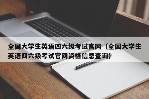 全国大学生英语四六级考试官网（全国大学生英语四六级考试官网资格信息查询）