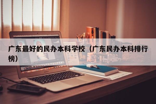 广东最好的民办本科学校（广东民办本科排行榜）